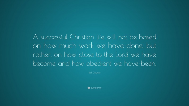 Rick Joyner Quote: “A successful Christian life will not be based on how much work we have done, but rather, on how close to the Lord we have become and how obedient we have been.”