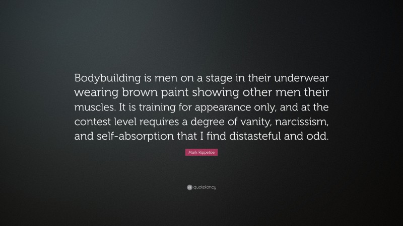 Mark Rippetoe Quote: “Bodybuilding is men on a stage in their underwear wearing brown paint showing other men their muscles. It is training for appearance only, and at the contest level requires a degree of vanity, narcissism, and self-absorption that I find distasteful and odd.”