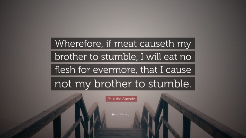 Paul the Apostle Quote: “Wherefore, if meat causeth my brother to stumble, I will eat no flesh for evermore, that I cause not my brother to stumble.”