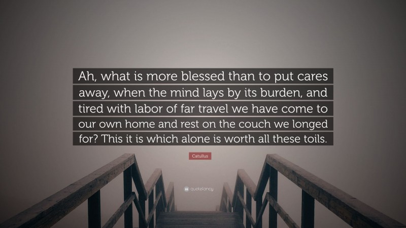 Catullus Quote: “Ah, what is more blessed than to put cares away, when the mind lays by its burden, and tired with labor of far travel we have come to our own home and rest on the couch we longed for? This it is which alone is worth all these toils.”