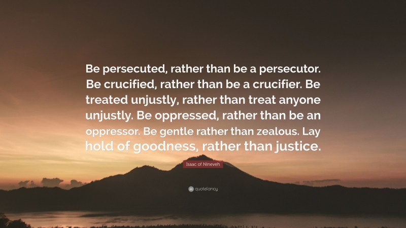 Isaac of Nineveh Quote: “Be persecuted, rather than be a persecutor. Be crucified, rather than be a crucifier. Be treated unjustly, rather than treat anyone unjustly. Be oppressed, rather than be an oppressor. Be gentle rather than zealous. Lay hold of goodness, rather than justice.”