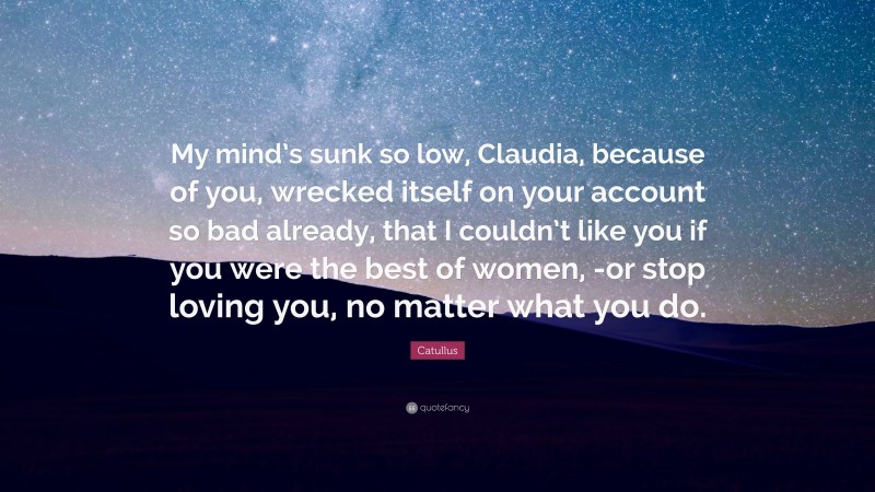 Catullus Quote: “My mind’s sunk so low, Claudia, because of you, wrecked itself on your account so bad already, that I couldn’t like you if you were the best of women, -or stop loving you, no matter what you do.”