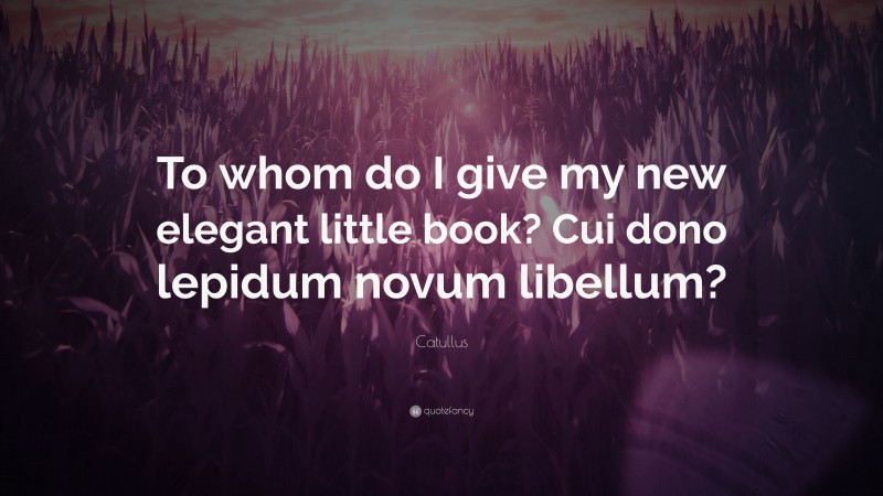 Catullus Quote: “To whom do I give my new elegant little book? Cui dono lepidum novum libellum?”