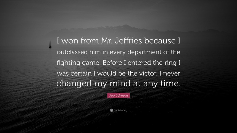 Jack Johnson Quote: “I won from Mr. Jeffries because I outclassed him in every department of the fighting game. Before I entered the ring I was certain I would be the victor. I never changed my mind at any time.”