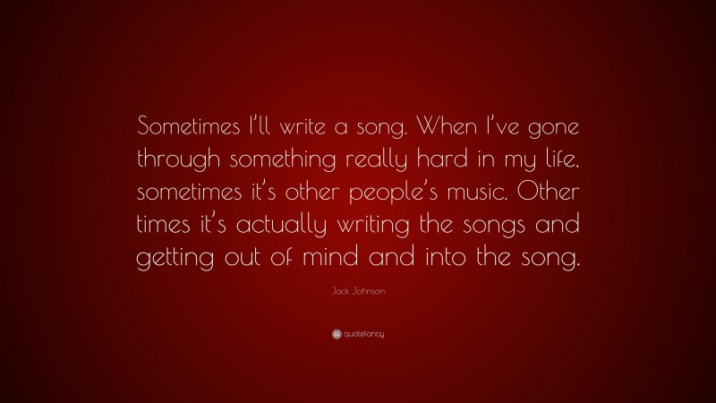 Jack Johnson Quote: “Sometimes I’ll write a song. When I’ve gone through something really hard in my life, sometimes it’s other people’s music. Other times it’s actually writing the songs and getting out of mind and into the song.”