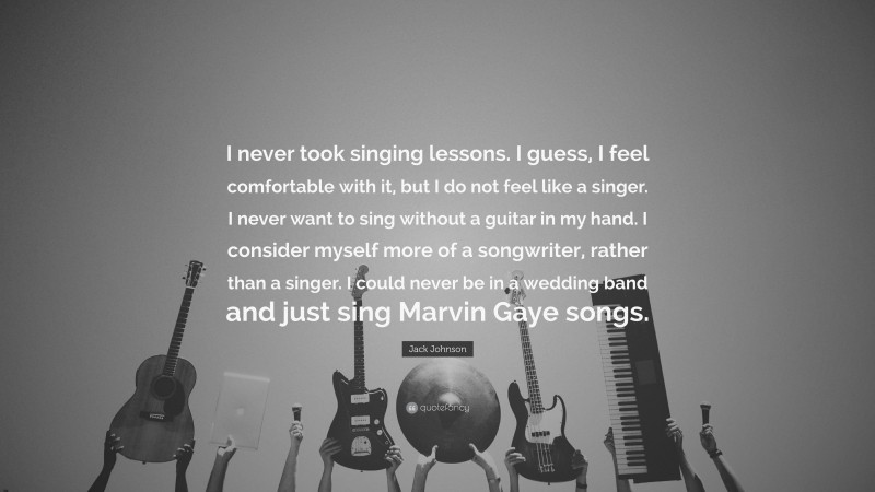 Jack Johnson Quote: “I never took singing lessons. I guess, I feel comfortable with it, but I do not feel like a singer. I never want to sing without a guitar in my hand. I consider myself more of a songwriter, rather than a singer. I could never be in a wedding band and just sing Marvin Gaye songs.”