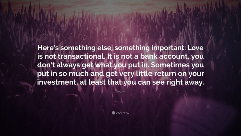 Jenny Han Quote: “Here’s something else, something important: Love is not transactional. It is not a bank account, you don’t always get what you put in. Sometimes you put in so much and get very little return on your investment, at least that you can see right away.”