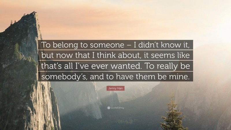 Jenny Han Quote: “To belong to someone – I didn’t know it, but now that I think about, it seems like that’s all I’ve ever wanted. To really be somebody’s, and to have them be mine.”