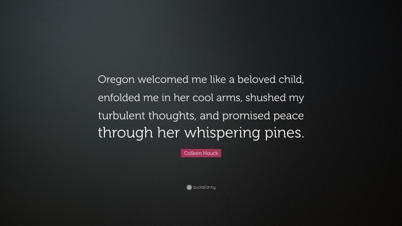 Colleen Houck Quote: “Oregon welcomed me like a beloved child, enfolded me in her cool arms, shushed my turbulent thoughts, and promised peace through her whispering pines.”