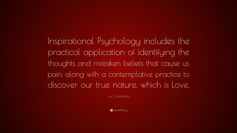 Lee L. Jampolsky Quote: “Inspirational Psychology includes the practical application of identifying the thoughts and mistaken beliefs that cause us pain, along with a contemplative practice to discover our true nature, which is Love.”