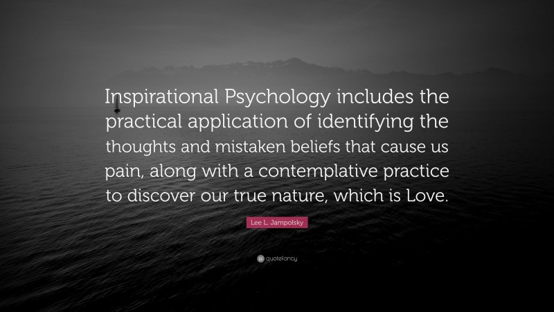 Lee L. Jampolsky Quote: “Inspirational Psychology includes the practical application of identifying the thoughts and mistaken beliefs that cause us pain, along with a contemplative practice to discover our true nature, which is Love.”