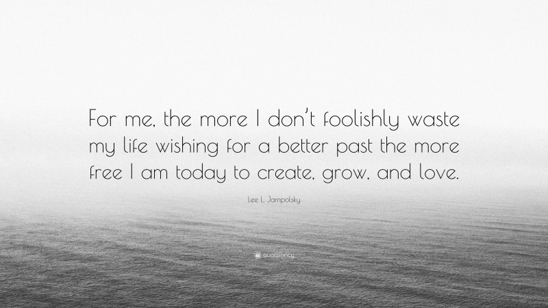 Lee L. Jampolsky Quote: “For me, the more I don’t foolishly waste my life wishing for a better past the more free I am today to create, grow, and love.”