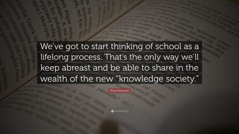 Price Pritchett Quote: “We’ve got to start thinking of school as a lifelong process. That’s the only way we’ll keep abreast and be able to share in the wealth of the new “knowledge society.””