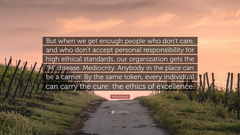 Price Pritchett Quote: “But when we get enough people who don’t care, and who don’t accept personal responsibility for high ethical standards, our organization gets the “M” disease. Mediocrity. Anybody in the place can be a carrier. By the same token, every individual can carry the cure: the ethics of excellence.”