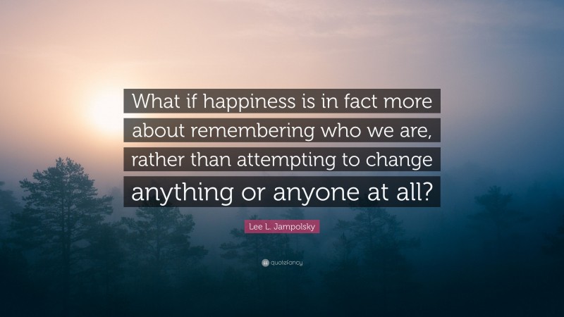 Lee L. Jampolsky Quote: “What if happiness is in fact more about remembering who we are, rather than attempting to change anything or anyone at all?”