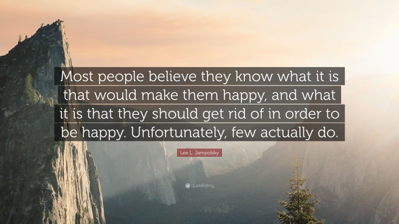 Lee L. Jampolsky Quote: “Most people believe they know what it is that would make them happy, and what it is that they should get rid of in order to be happy. Unfortunately, few actually do.”