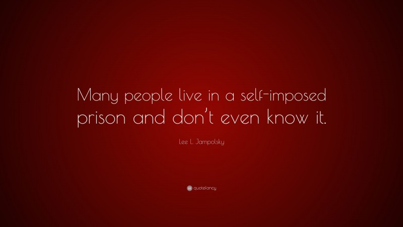 Lee L. Jampolsky Quote: “Many people live in a self-imposed prison and don’t even know it.”