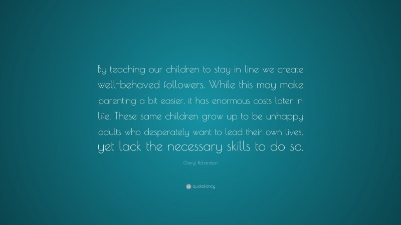 Cheryl Richardson Quote: “By teaching our children to stay in line we create well-behaved followers. While this may make parenting a bit easier, it has enormous costs later in life. These same children grow up to be unhappy adults who desperately want to lead their own lives, yet lack the necessary skills to do so.”