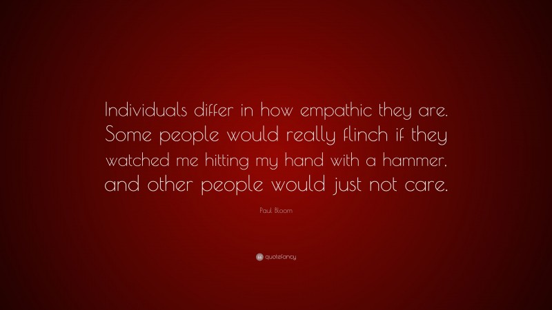 Paul Bloom Quote: “Individuals differ in how empathic they are. Some people would really flinch if they watched me hitting my hand with a hammer, and other people would just not care.”