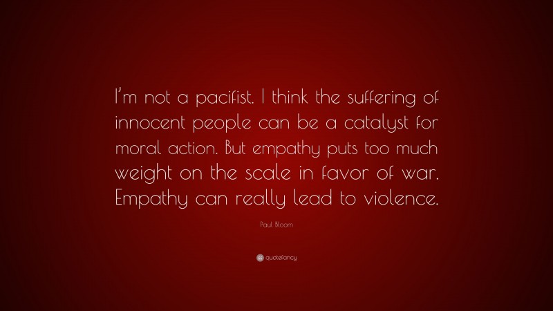 Paul Bloom Quote: “I’m not a pacifist. I think the suffering of innocent people can be a catalyst for moral action. But empathy puts too much weight on the scale in favor of war. Empathy can really lead to violence.”