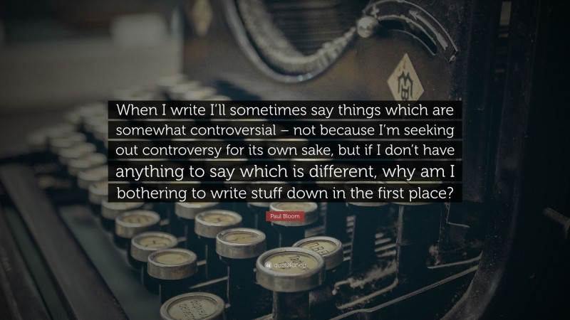 Paul Bloom Quote: “When I write I’ll sometimes say things which are somewhat controversial – not because I’m seeking out controversy for its own sake, but if I don’t have anything to say which is different, why am I bothering to write stuff down in the first place?”