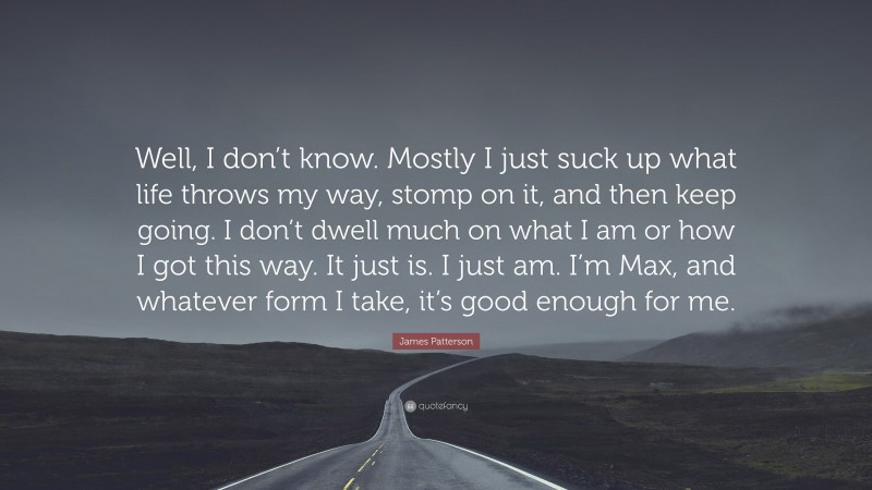 James Patterson Quote: “Well, I don’t know. Mostly I just suck up what life throws my way, stomp on it, and then keep going. I don’t dwell much on what I am or how I got this way. It just is. I just am. I’m Max, and whatever form I take, it’s good enough for me.”