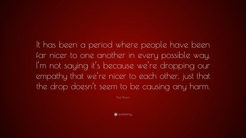 Paul Bloom Quote: “It has been a period where people have been far nicer to one another in every possible way. I’m not saying it’s because we’re dropping our empathy that we’re nicer to each other, just that the drop doesn’t seem to be causing any harm.”