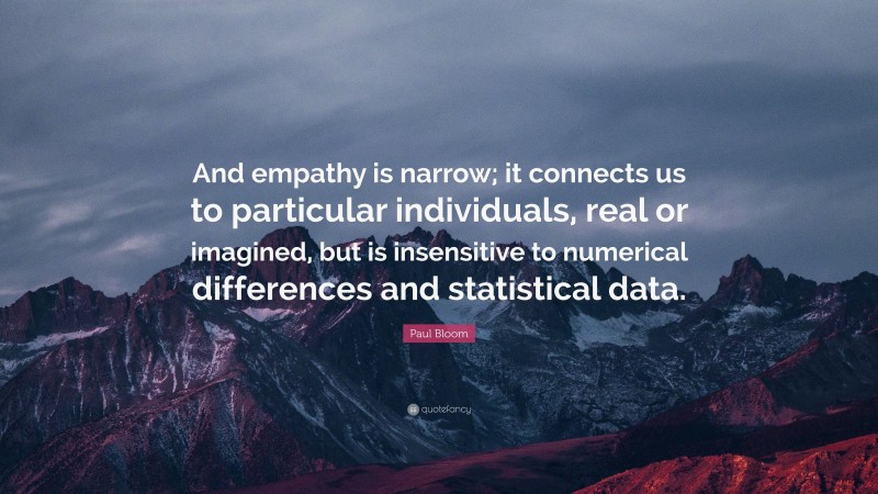 Paul Bloom Quote: “And empathy is narrow; it connects us to particular individuals, real or imagined, but is insensitive to numerical differences and statistical data.”