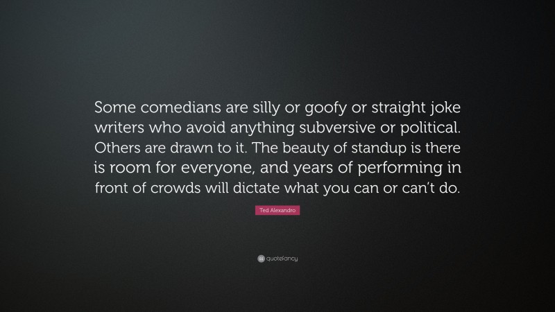 Ted Alexandro Quote: “Some comedians are silly or goofy or straight joke writers who avoid anything subversive or political. Others are drawn to it. The beauty of standup is there is room for everyone, and years of performing in front of crowds will dictate what you can or can’t do.”