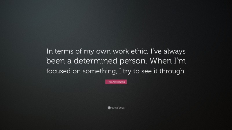 Ted Alexandro Quote: “In terms of my own work ethic, I’ve always been a determined person. When I’m focused on something, I try to see it through.”