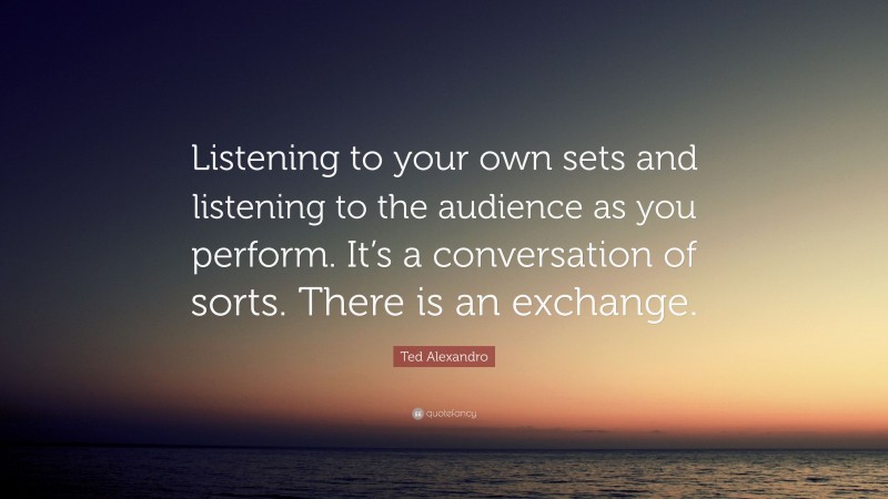 Ted Alexandro Quote: “Listening to your own sets and listening to the audience as you perform. It’s a conversation of sorts. There is an exchange.”