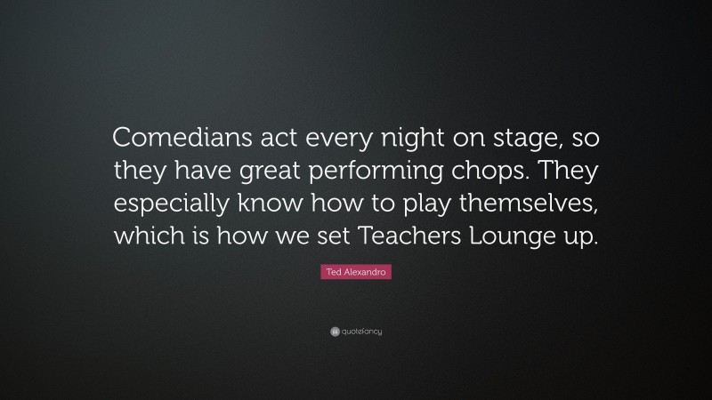 Ted Alexandro Quote: “Comedians act every night on stage, so they have great performing chops. They especially know how to play themselves, which is how we set Teachers Lounge up.”