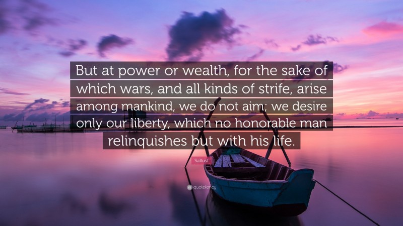 Sallust Quote: “But at power or wealth, for the sake of which wars, and all kinds of strife, arise among mankind, we do not aim; we desire only our liberty, which no honorable man relinquishes but with his life.”