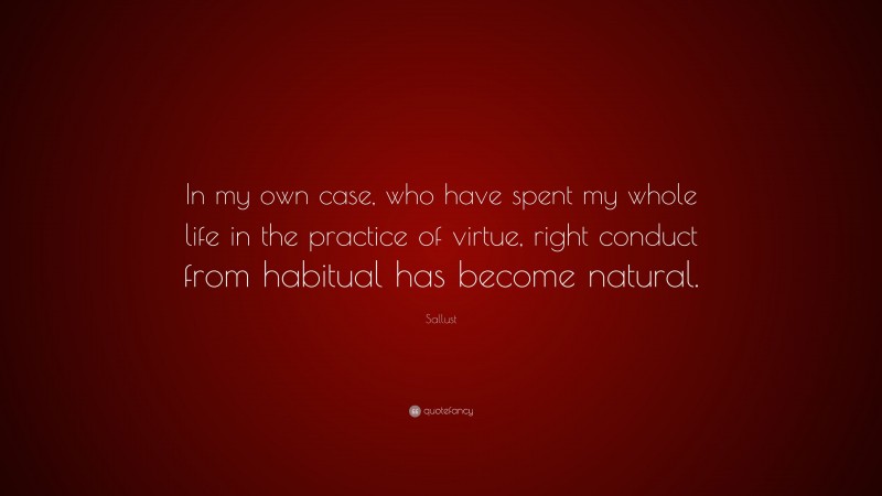Sallust Quote: “In my own case, who have spent my whole life in the practice of virtue, right conduct from habitual has become natural.”