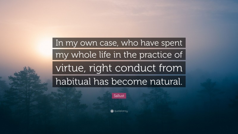 Sallust Quote: “In my own case, who have spent my whole life in the practice of virtue, right conduct from habitual has become natural.”
