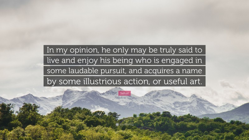 Sallust Quote: “In my opinion, he only may be truly said to live and enjoy his being who is engaged in some laudable pursuit, and acquires a name by some illustrious action, or useful art.”