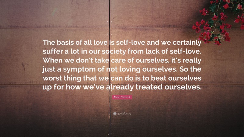 Marci Shimoff Quote: “The basis of all love is self-love and we certainly suffer a lot in our society from lack of self-love. When we don’t take care of ourselves, it’s really just a symptom of not loving ourselves. So the worst thing that we can do is to beat ourselves up for how we’ve already treated ourselves.”