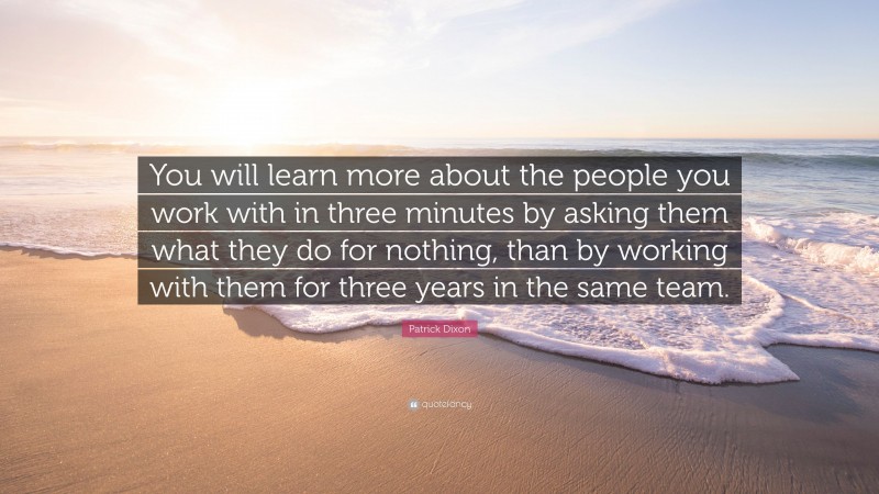 Patrick Dixon Quote: “You will learn more about the people you work with in three minutes by asking them what they do for nothing, than by working with them for three years in the same team.”