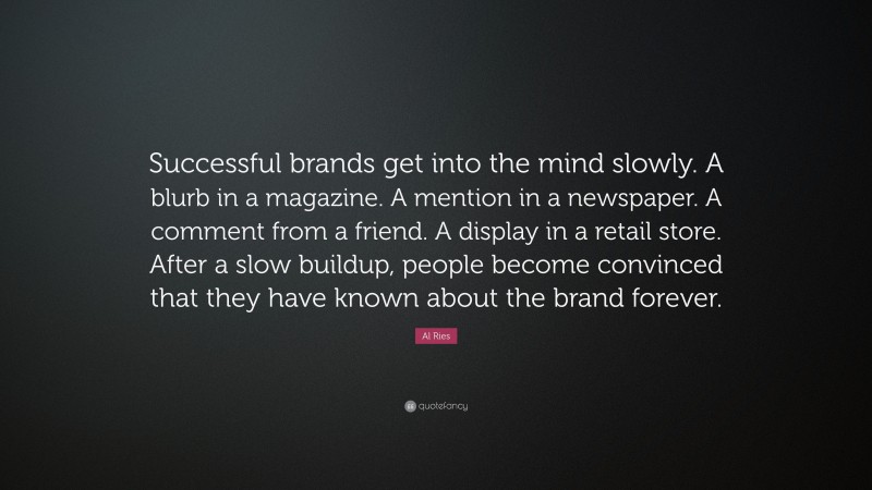Al Ries Quote: “Successful brands get into the mind slowly. A blurb in a magazine. A mention in a newspaper. A comment from a friend. A display in a retail store. After a slow buildup, people become convinced that they have known about the brand forever.”