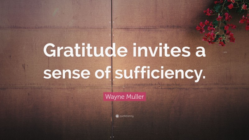 Wayne Muller Quote: “Gratitude invites a sense of sufficiency.”