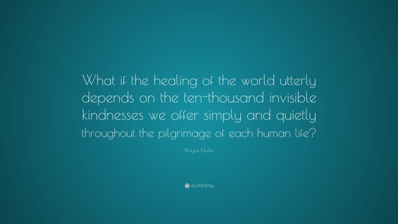 Wayne Muller Quote: “What if the healing of the world utterly depends on the ten-thousand invisible kindnesses we offer simply and quietly throughout the pilgrimage of each human life?”