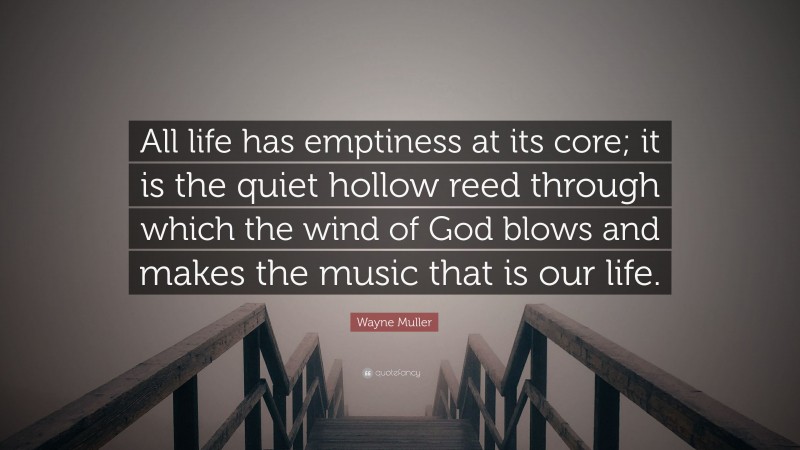 Wayne Muller Quote: “All life has emptiness at its core; it is the quiet hollow reed through which the wind of God blows and makes the music that is our life.”