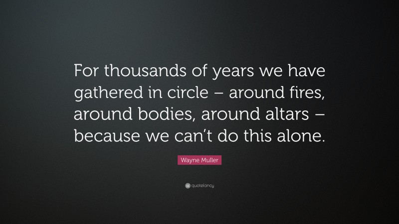Wayne Muller Quote: “For thousands of years we have gathered in circle – around fires, around bodies, around altars – because we can’t do this alone.”