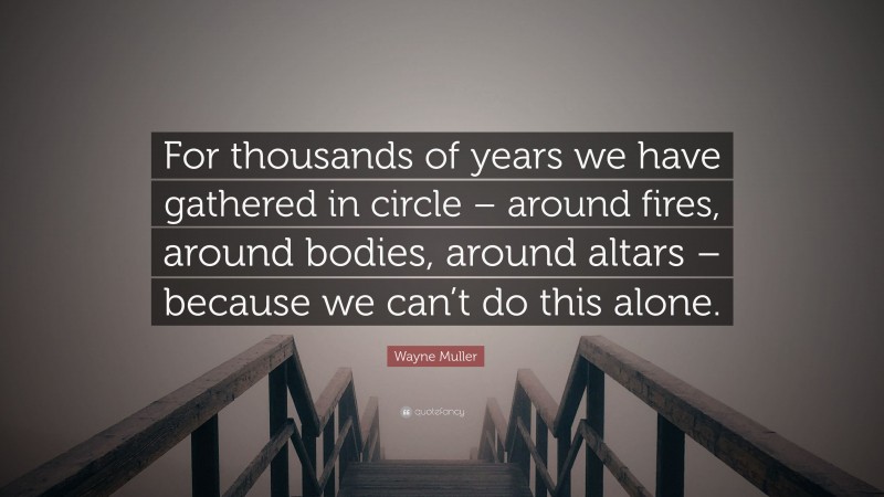 Wayne Muller Quote: “For thousands of years we have gathered in circle – around fires, around bodies, around altars – because we can’t do this alone.”