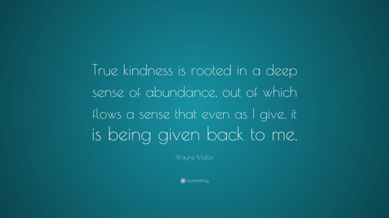 Wayne Muller Quote: “True kindness is rooted in a deep sense of abundance, out of which flows a sense that even as I give, it is being given back to me.”