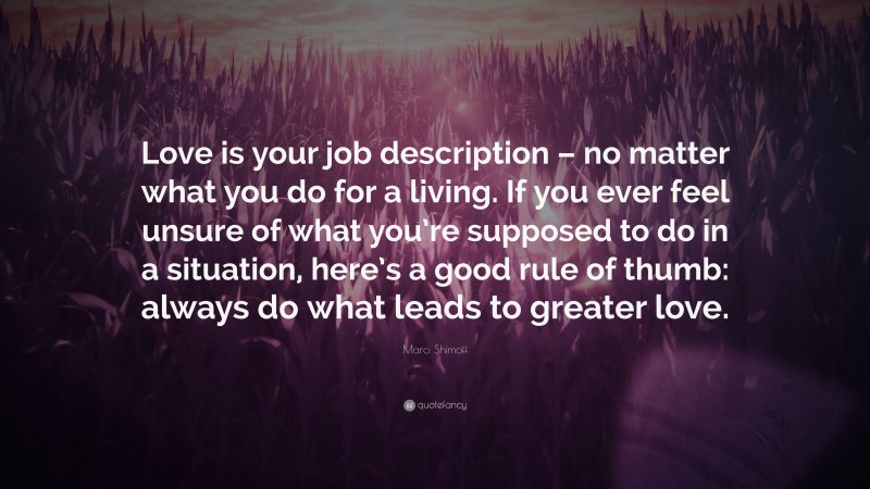 Marci Shimoff Quote: “Love is your job description – no matter what you do for a living. If you ever feel unsure of what you’re supposed to do in a situation, here’s a good rule of thumb: always do what leads to greater love.”