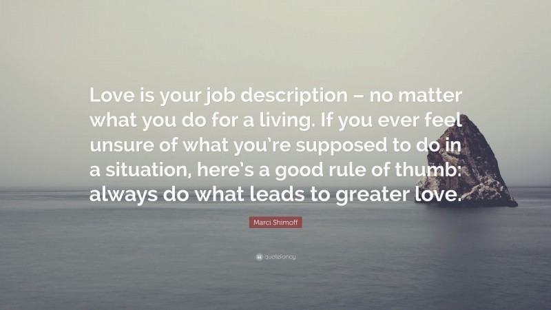 Marci Shimoff Quote: “Love is your job description – no matter what you do for a living. If you ever feel unsure of what you’re supposed to do in a situation, here’s a good rule of thumb: always do what leads to greater love.”