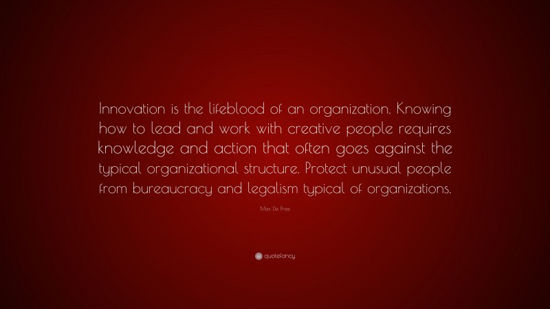 Max De Pree Quote: “Innovation is the lifeblood of an organization. Knowing how to lead and work with creative people requires knowledge and action that often goes against the typical organizational structure. Protect unusual people from bureaucracy and legalism typical of organizations.”