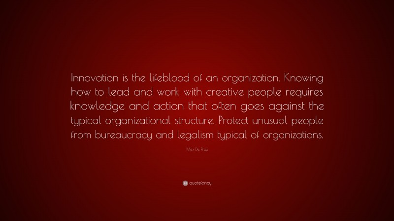 Max De Pree Quote: “Innovation is the lifeblood of an organization. Knowing how to lead and work with creative people requires knowledge and action that often goes against the typical organizational structure. Protect unusual people from bureaucracy and legalism typical of organizations.”
