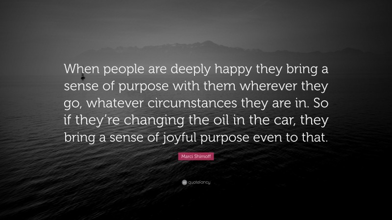 Marci Shimoff Quote: “When people are deeply happy they bring a sense of purpose with them wherever they go, whatever circumstances they are in. So if they’re changing the oil in the car, they bring a sense of joyful purpose even to that.”